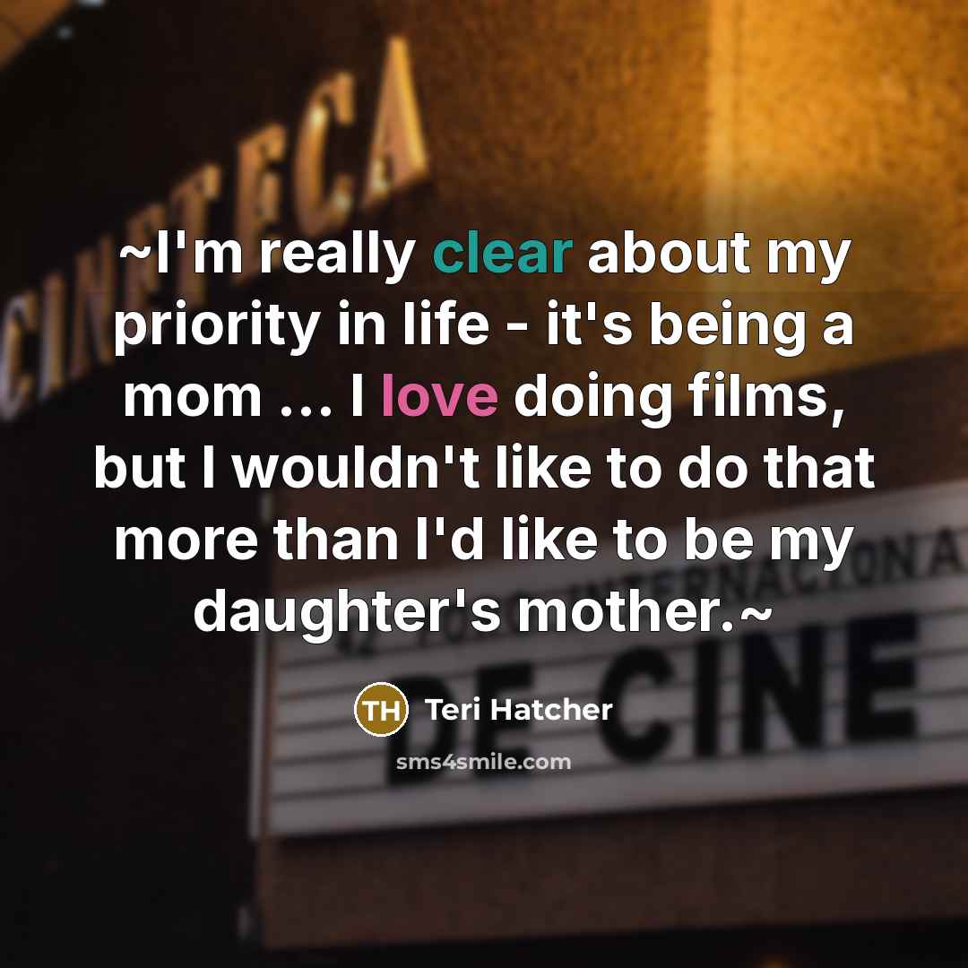 “~I'm really clear about my priority in life - it's being a mom ... I love doing films, but I wouldn't like to do that more than I'd like to be my daughter's mother.~” quote by Teri Hatcher