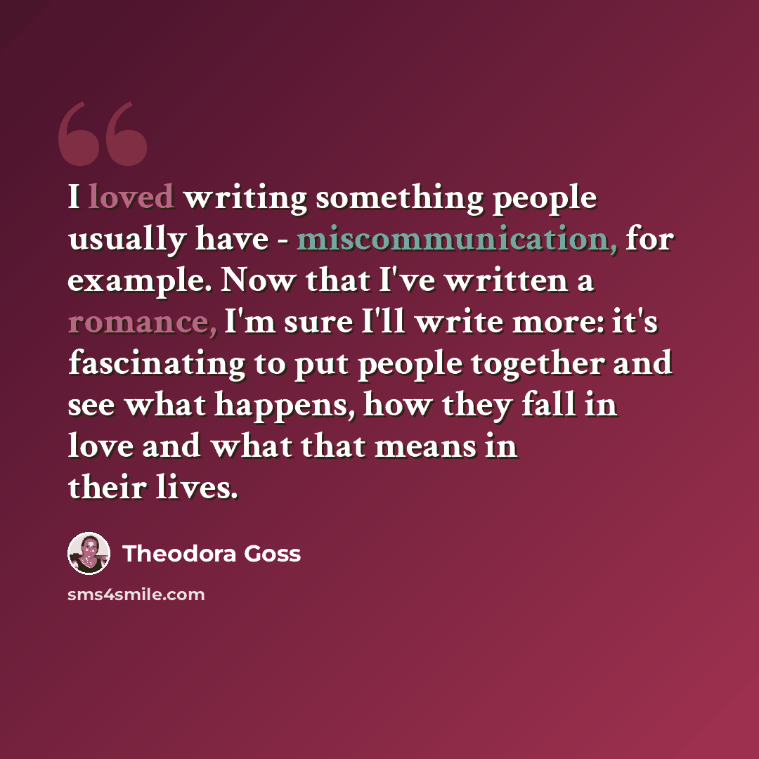 “I loved writing something people usually have - miscommunication, for example. Now that I've written a romance, I'm sure I'll write more: it's fascinating to put people together and see what happens, how they fall in love and what that means in their lives.” quote by Theodora Goss