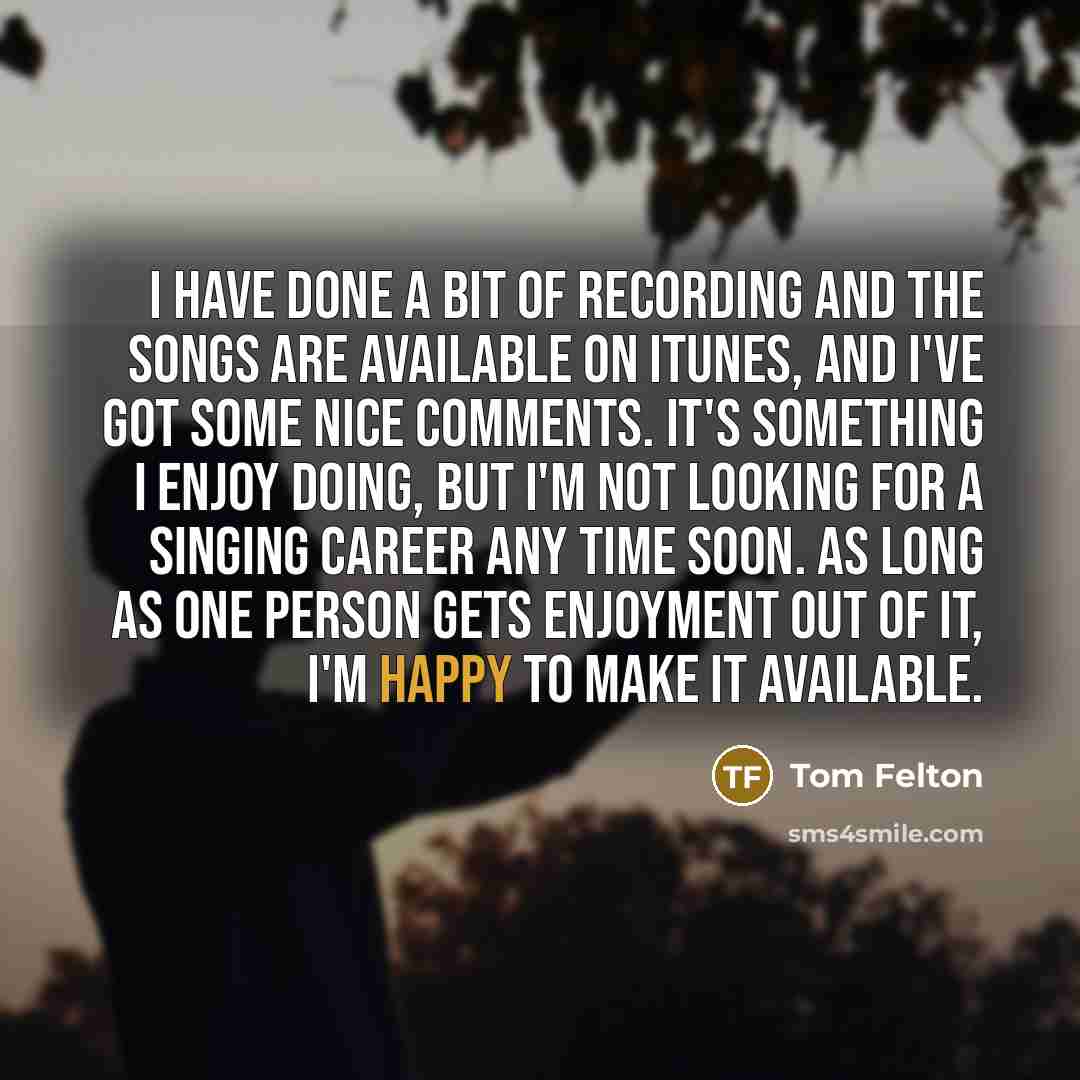 “I have done a bit of recording and the songs are available on iTunes, and I've got some nice comments. It's something I enjoy doing, but I'm not looking for a singing career any time soon. As long as one person gets enjoyment out of it, I'm happy to make it available.” quote by Tom Felton