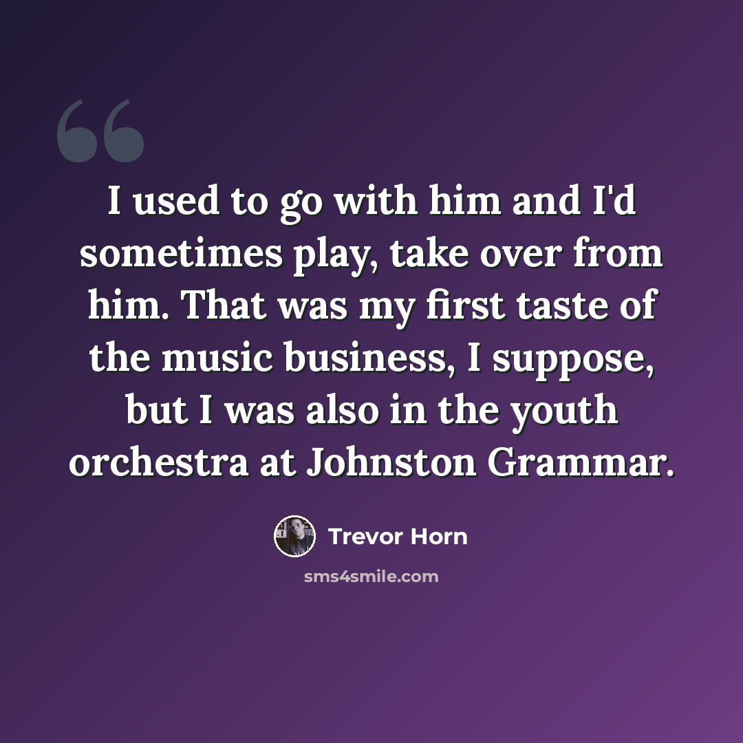 “I used to go with him and I'd sometimes play, take over from him. That was my first taste of the music business, I suppose, but I was also in the youth orchestra at Johnston Grammar.” quote by Trevor Horn
