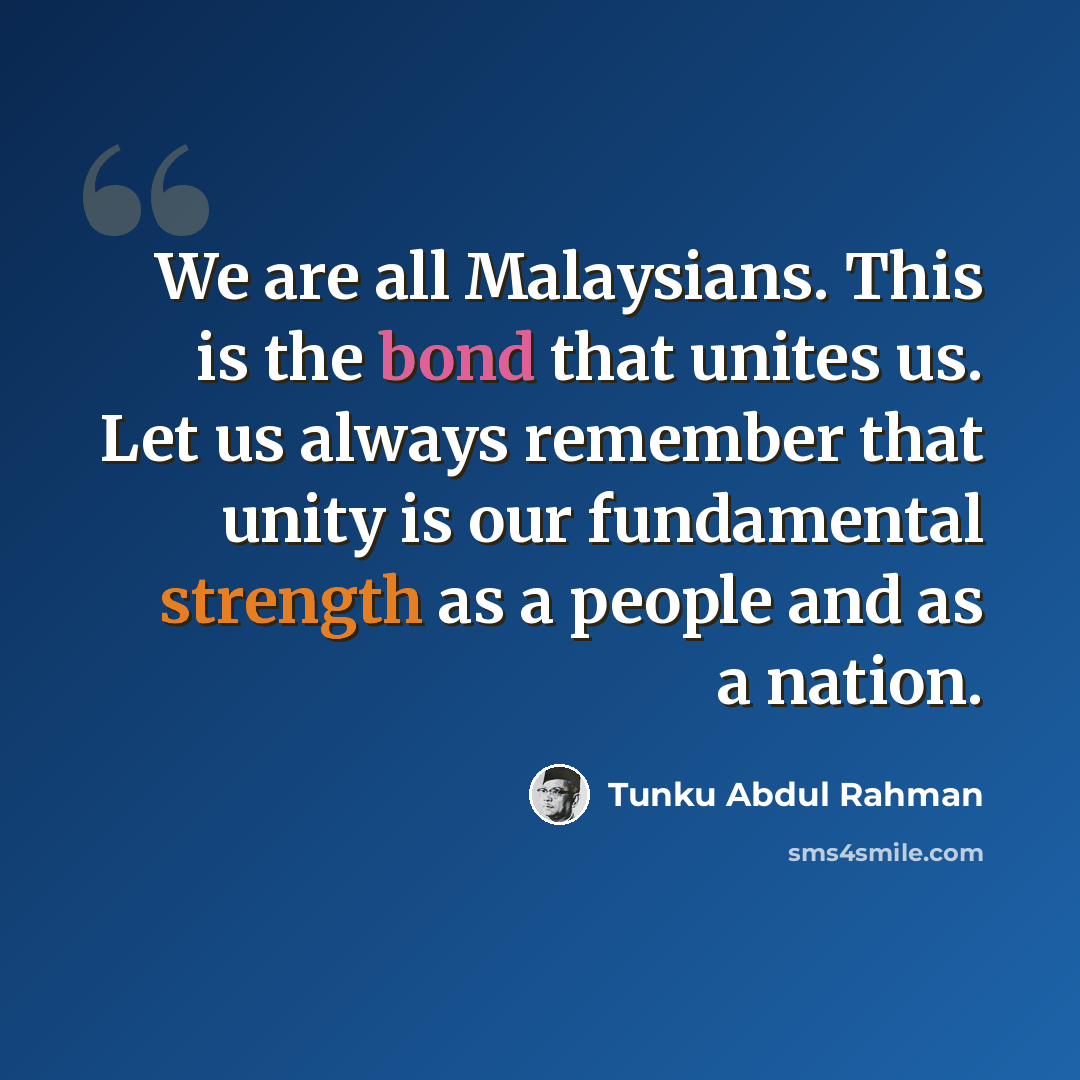 “We are all Malaysians. This is the bond that unites us. Let us always remember that unity is our fundamental strength as a people and as a nation.” quote by Tunku Abdul Rahman