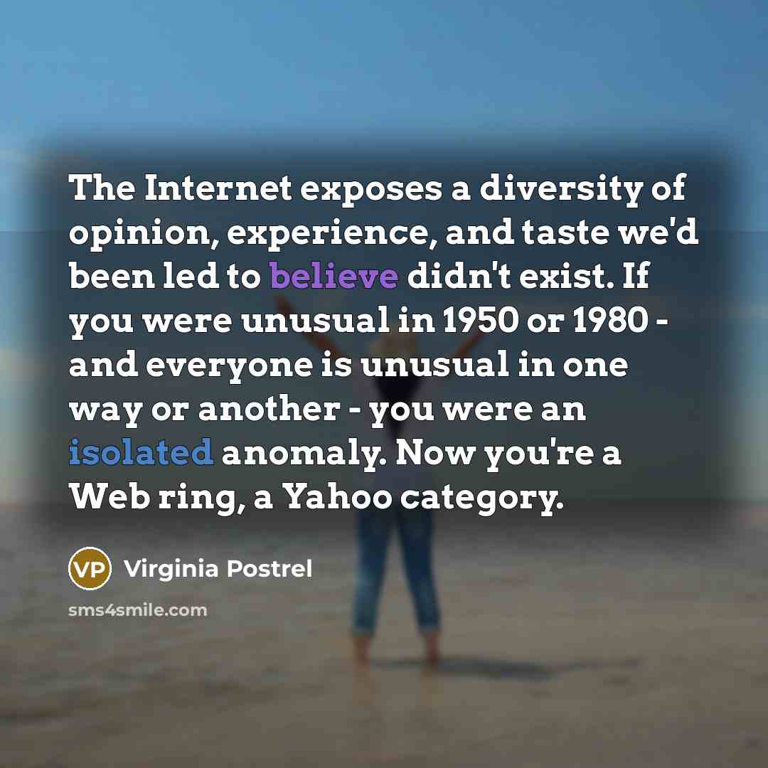“The Internet exposes a diversity of opinion, experience, and taste we'd been led to believe didn't exist. If you were unusual in 1950 or 1980 - and everyone is unusual in one way or another - you were an isolated anomaly. Now you're a Web ring, a Yahoo category.” quote by Virginia Postrel