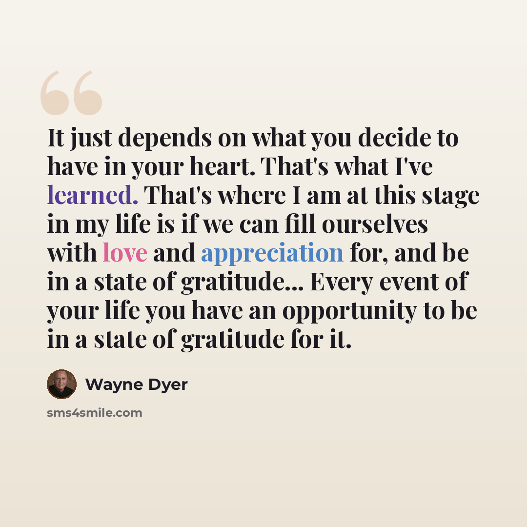 “It just depends on what you decide to have in your heart. That's what I've learned. That's where I am at this stage in my life is if we can fill ourselves with love and appreciation for, and be in a state of gratitude... Every event of your life you have an opportunity to be in a state of…” quote by Wayne Dyer