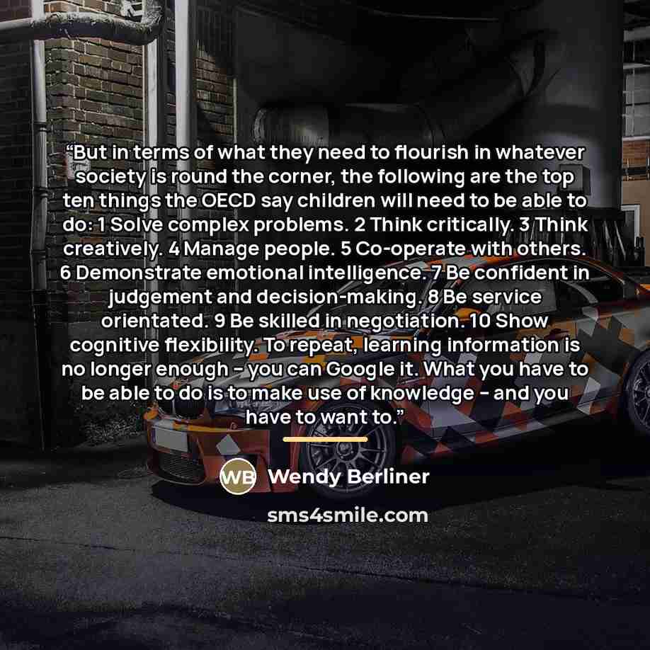 “But in terms of what they need to flourish in whatever society is round the corner, the following are the top ten things the OECD say children will need to be able to do: 1 Solve complex problems. 2 Think critically. 3 Think creatively. 4 Manage people. 5 Co-operate with others. 6 Demonstrate…” quote by Wendy Berliner