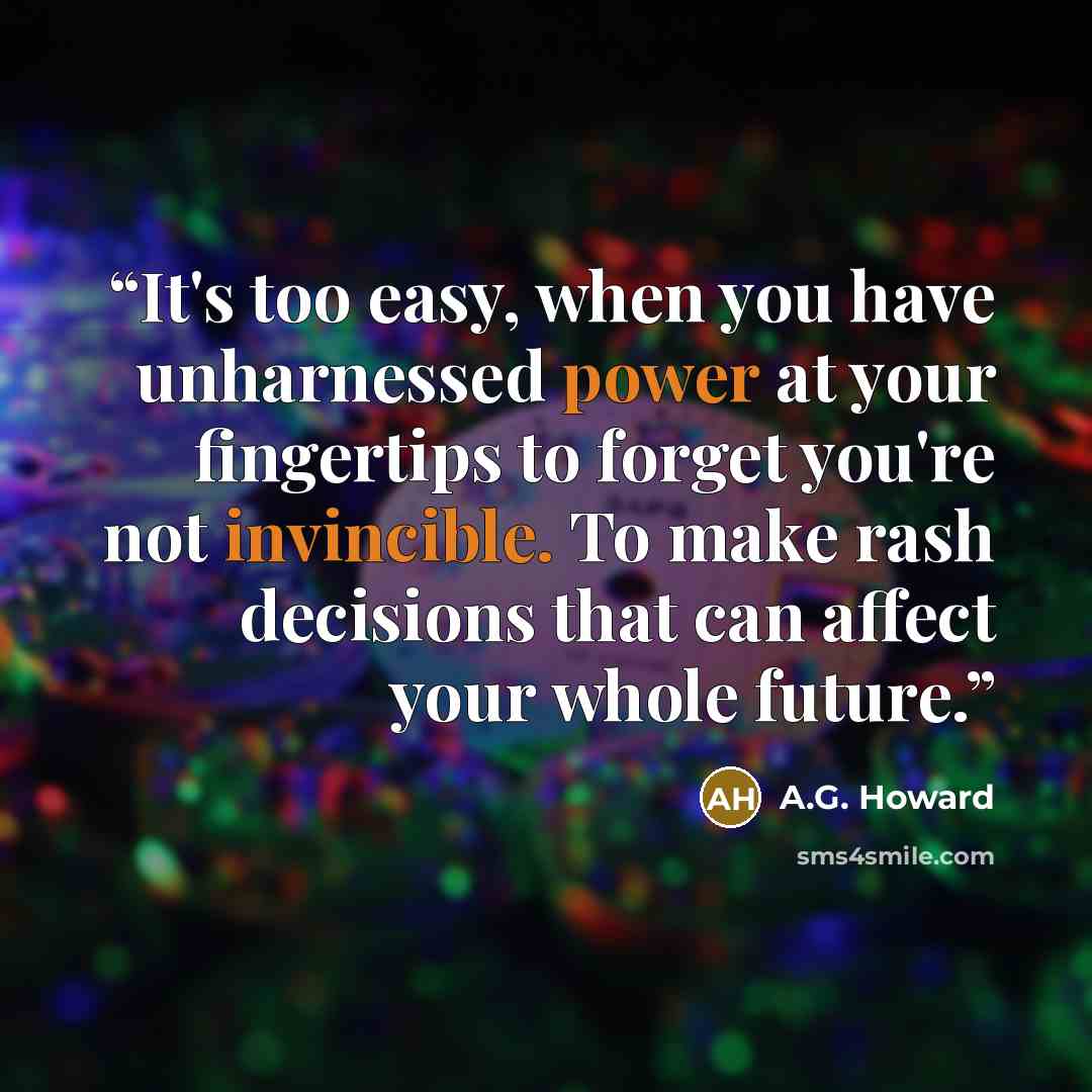 “It's too easy, when you have unharnessed power at your fingertips to forget you're not invincible. To make rash decisions that can affect your whole future.” quote by A.G. Howard