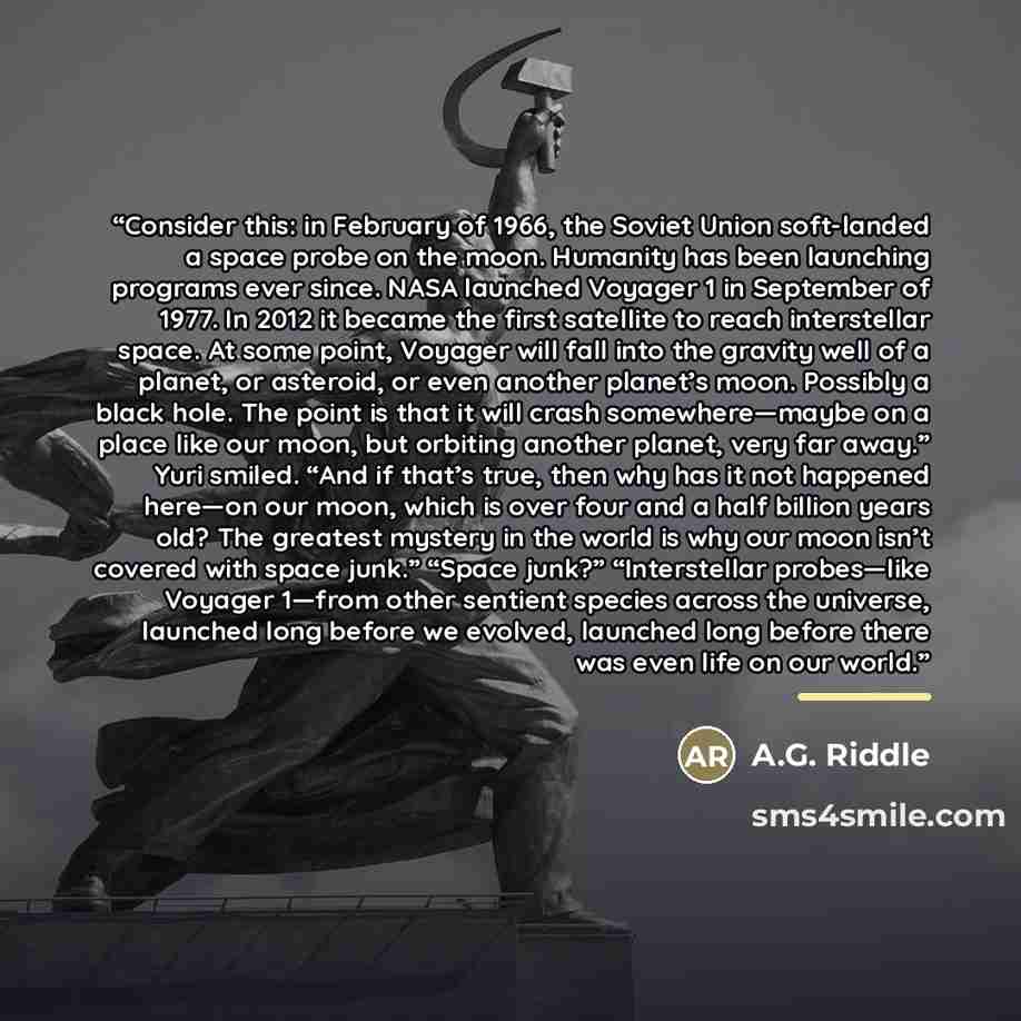 “Consider this: in February of 1966, the Soviet Union soft-landed a space probe on the moon. Humanity has been launching programs ever since. NASA launched Voyager 1 in September of 1977. In 2012 it became the first satellite to reach interstellar space. At some point, Voyager will fall into the…” quote by A.G. Riddle