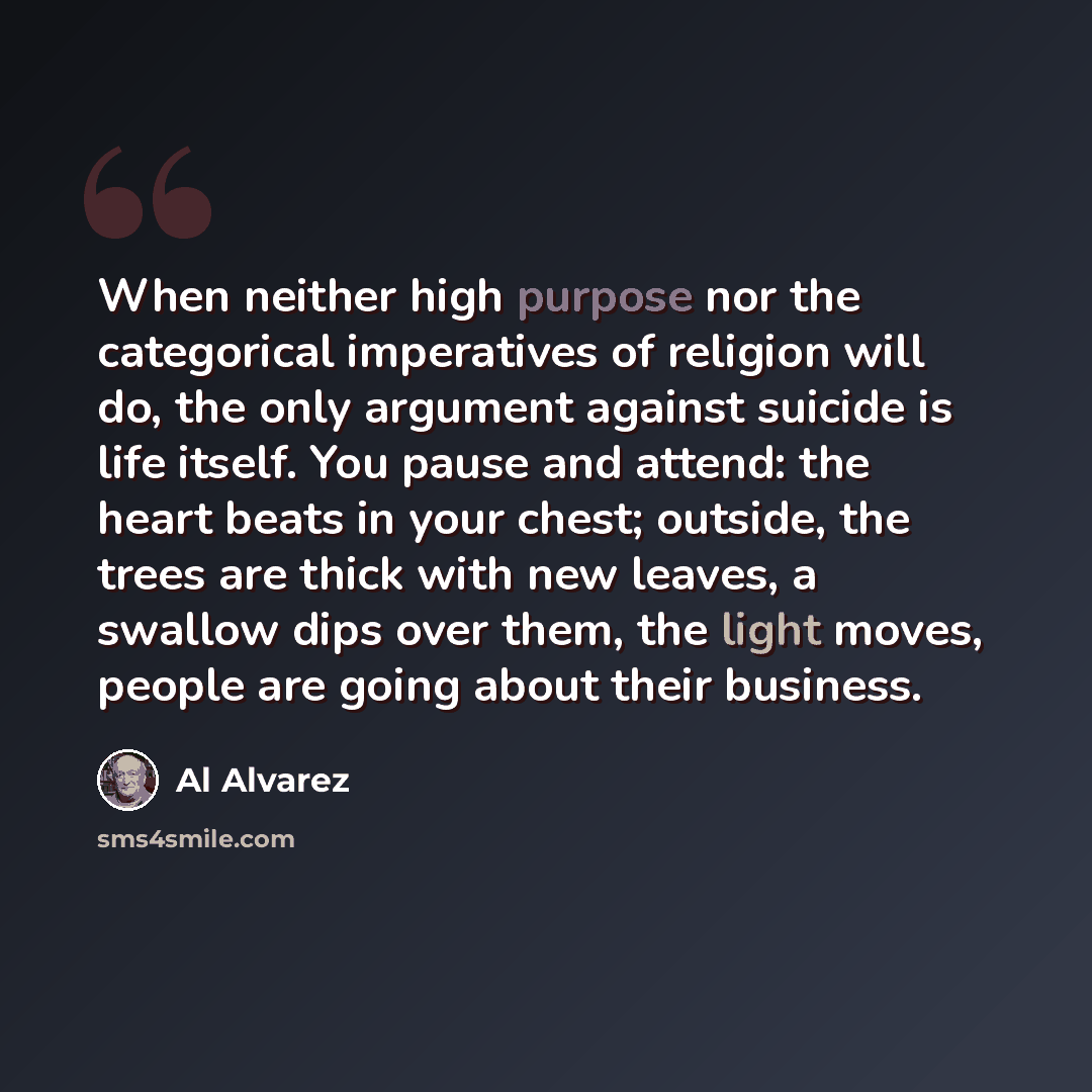 “When neither high purpose nor the categorical imperatives of religion will do, the only argument against suicide is life itself. You pause and attend: the heart beats in your chest; outside, the trees are thick with new leaves, a swallow dips over them, the light moves, people are going about…” quote by Al Alvarez