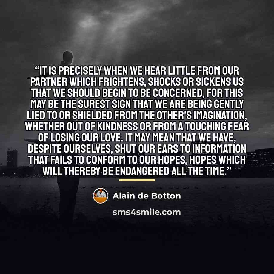 “It is precisely when we hear little from our partner which frightens, shocks or sickens us that we should begin to be concerned, for this may be the surest sign that we are being gently lied to or shielded from the other's imagination, whether out of kindness or from a touching fear of losing our…” quote by Alain de Botton