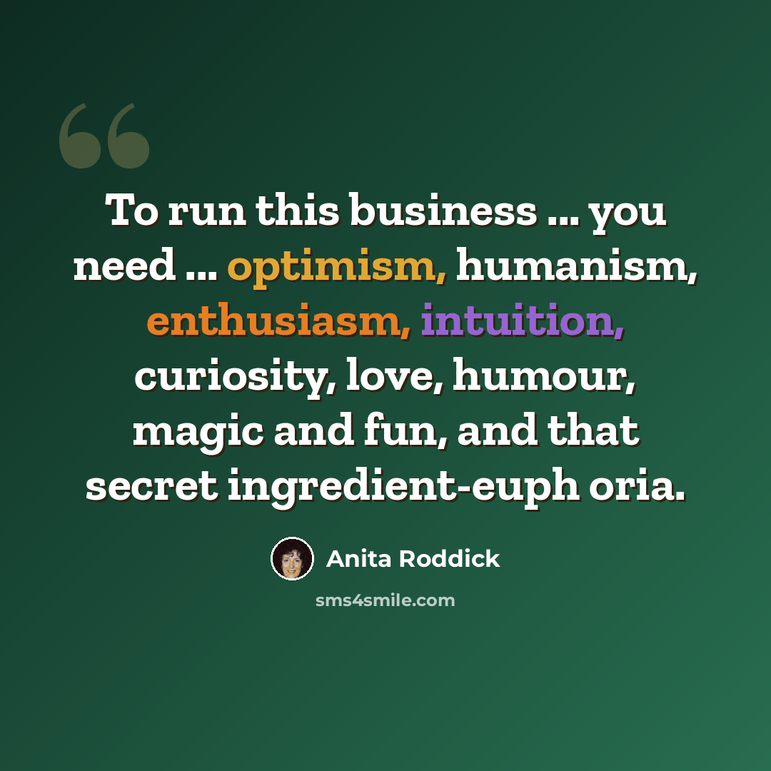 “To run this business ... you need ... optimism, humanism, enthusiasm, intuition, curiosity, love, humour, magic and fun, and that secret ingredient-euph oria.” quote by Anita Roddick