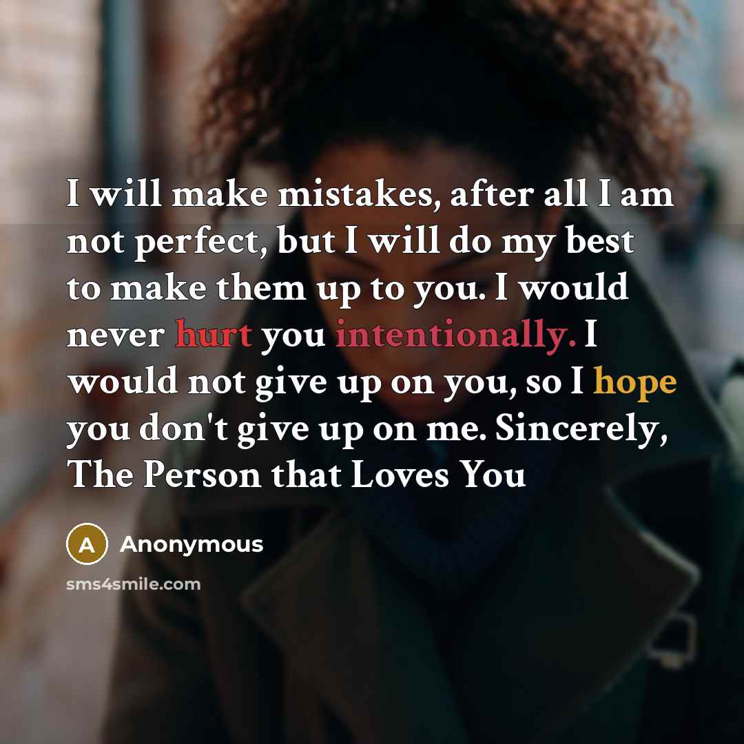 “I will make mistakes, after all I am not perfect, but I will do my best to make them up to you. I would never hurt you intentionally. I would not give up on you, so I hope you don't give up on me. Sincerely, The Person that Loves You” quote by Anonymous