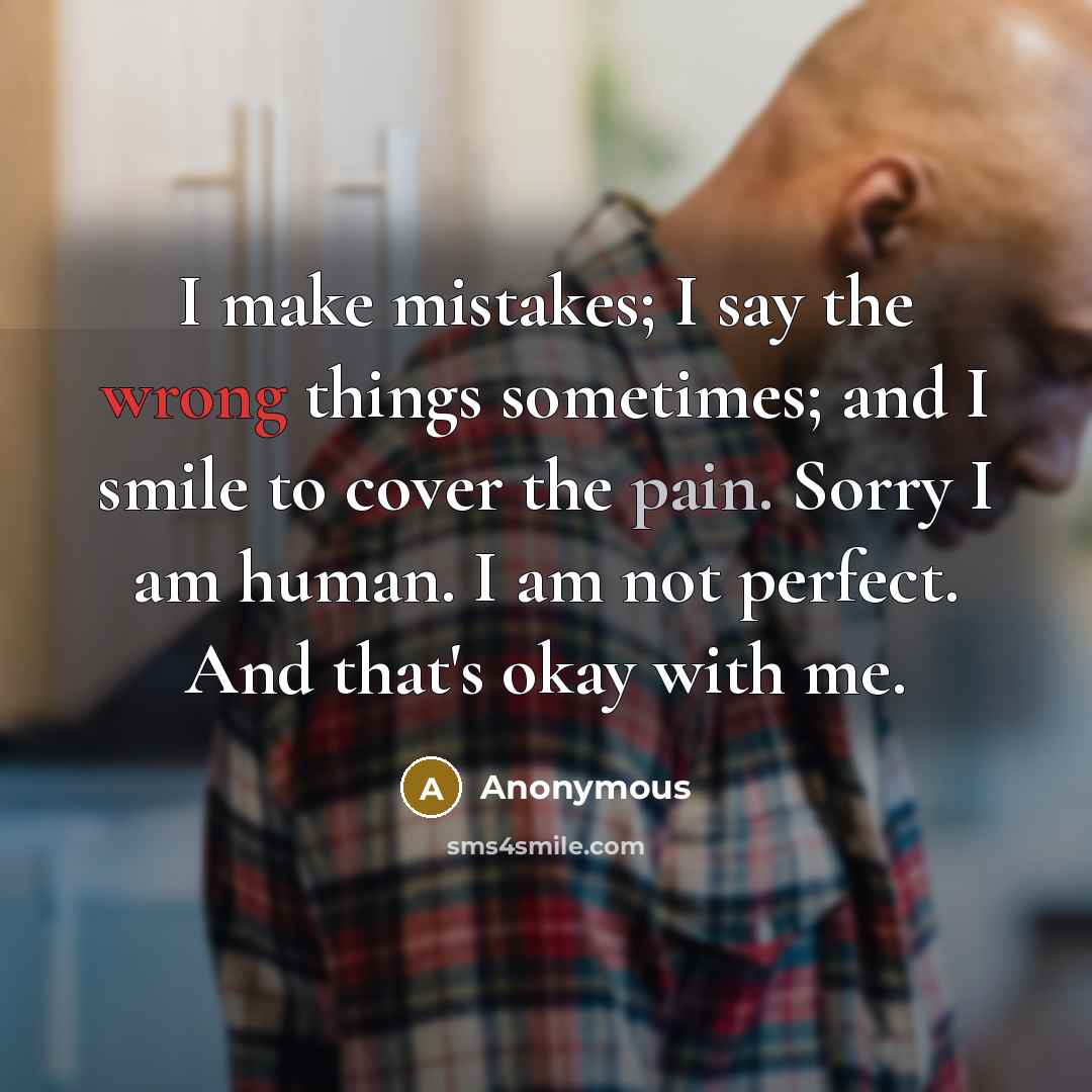 “I make mistakes; I say the wrong things sometimes; and I smile to cover the pain. Sorry I am human. I am not perfect. And that's okay with me.” quote by Anonymous
