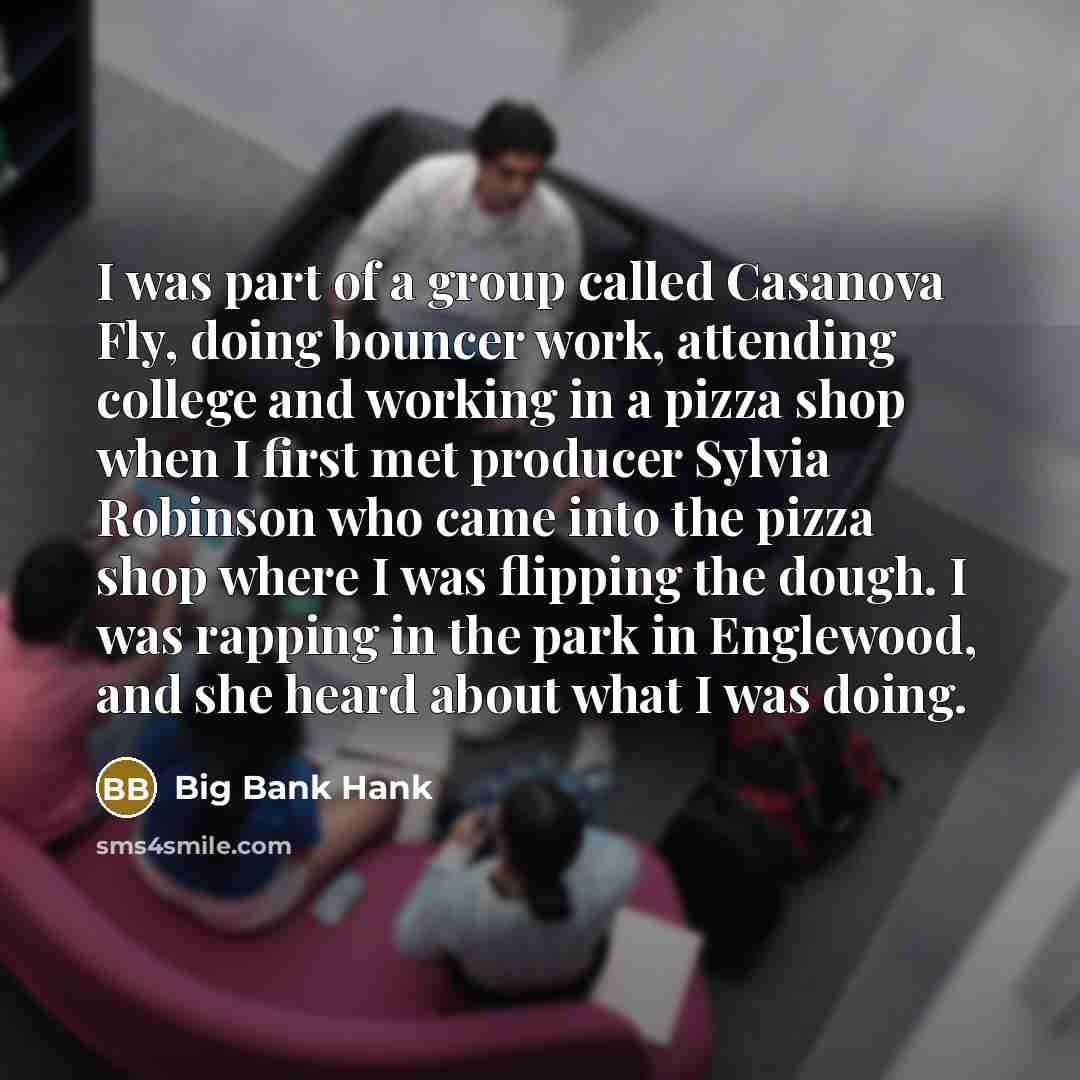 “I was part of a group called Casanova Fly, doing bouncer work, attending college and working in a pizza shop when I first met producer Sylvia Robinson who came into the pizza shop where I was flipping the dough. I was rapping in the park in Englewood, and she heard about what I was doing.” quote by Big Bank Hank