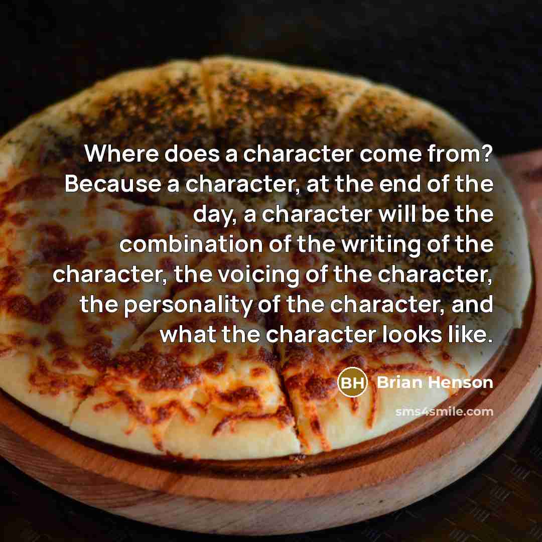 “Where does a character come from? Because a character, at the end of the day, a character will be the combination of the writing of the character, the voicing of the character, the personality of the character, and what the character looks like.” quote by Brian Henson