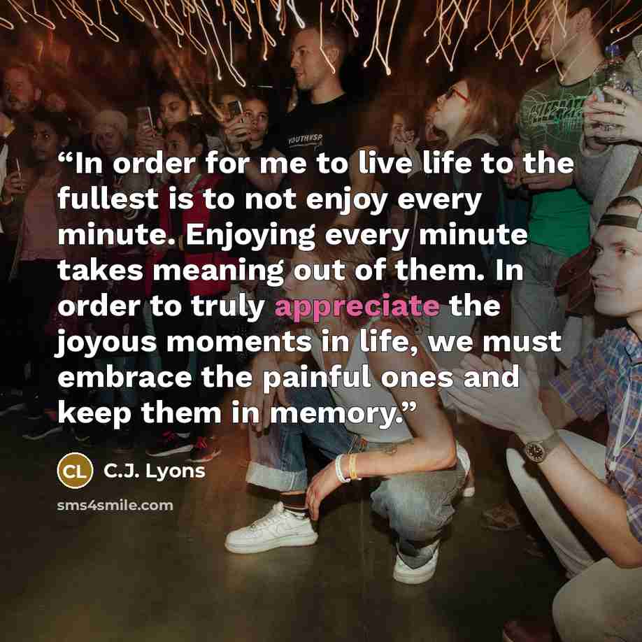 “In order for me to live life to the fullest is to not enjoy every minute. Enjoying every minute takes meaning out of them. In order to truly appreciate the joyous moments in life, we must embrace the painful ones and keep them in memory.” quote by C.J. Lyons