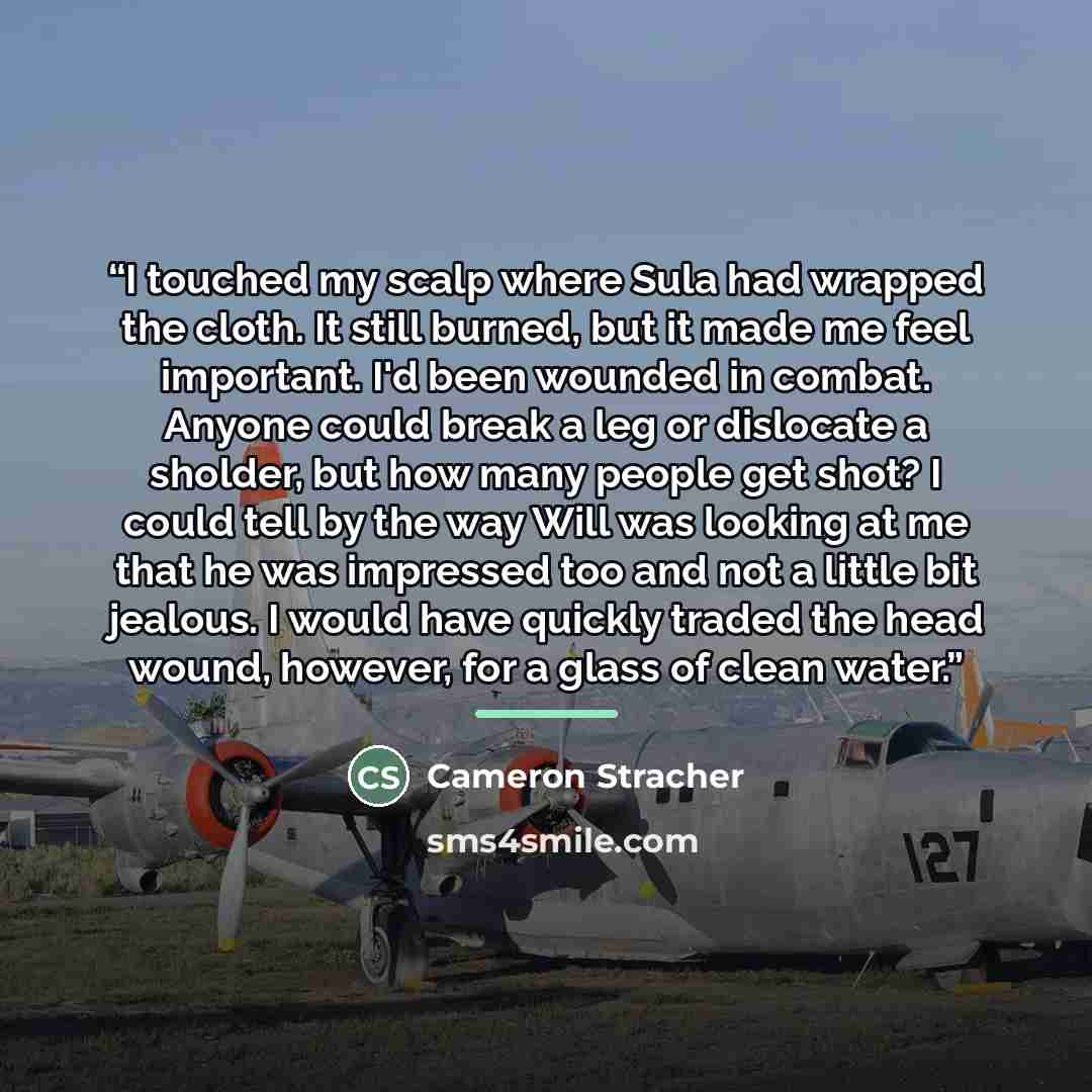 “I touched my scalp where Sula had wrapped the cloth. It still burned, but it made me feel important. I'd been wounded in combat. Anyone could break a leg or dislocate a sholder, but how many people get shot? I could tell by the way Will was looking at me that he was impressed too and not a little…” quote by Cameron Stracher