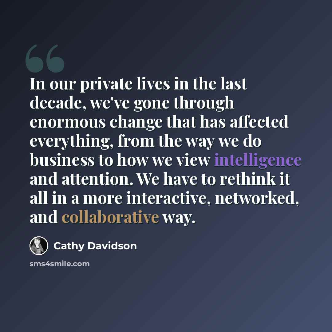 “In our private lives in the last decade, we've gone through enormous change that has affected everything, from the way we do business to how we view intelligence and attention. We have to rethink it all in a more interactive, networked, and collaborative way.” quote by Cathy Davidson