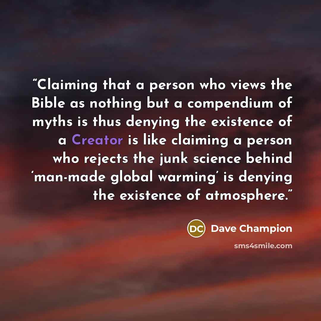 “Claiming that a person who views the Bible as nothing but a compendium of myths is thus denying the existence of a Creator is like claiming a person who rejects the junk science behind ‘man-made global warming’ is denying the existence of atmosphere.” quote by Dave Champion