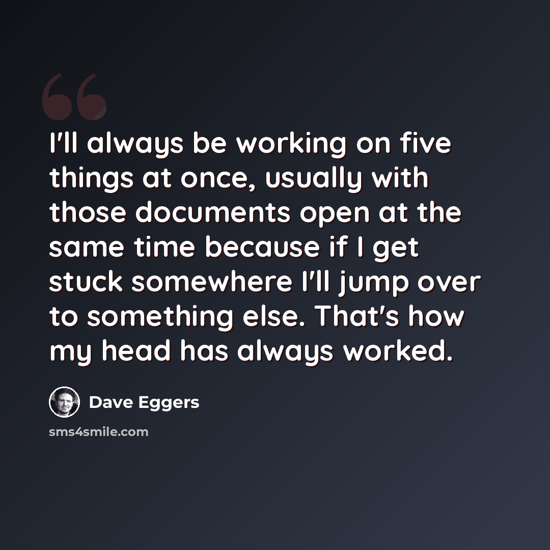 “I'll always be working on five things at once, usually with those documents open at the same time because if I get stuck somewhere I'll jump over to something else. That's how my head has always worked.” quote by Dave Eggers