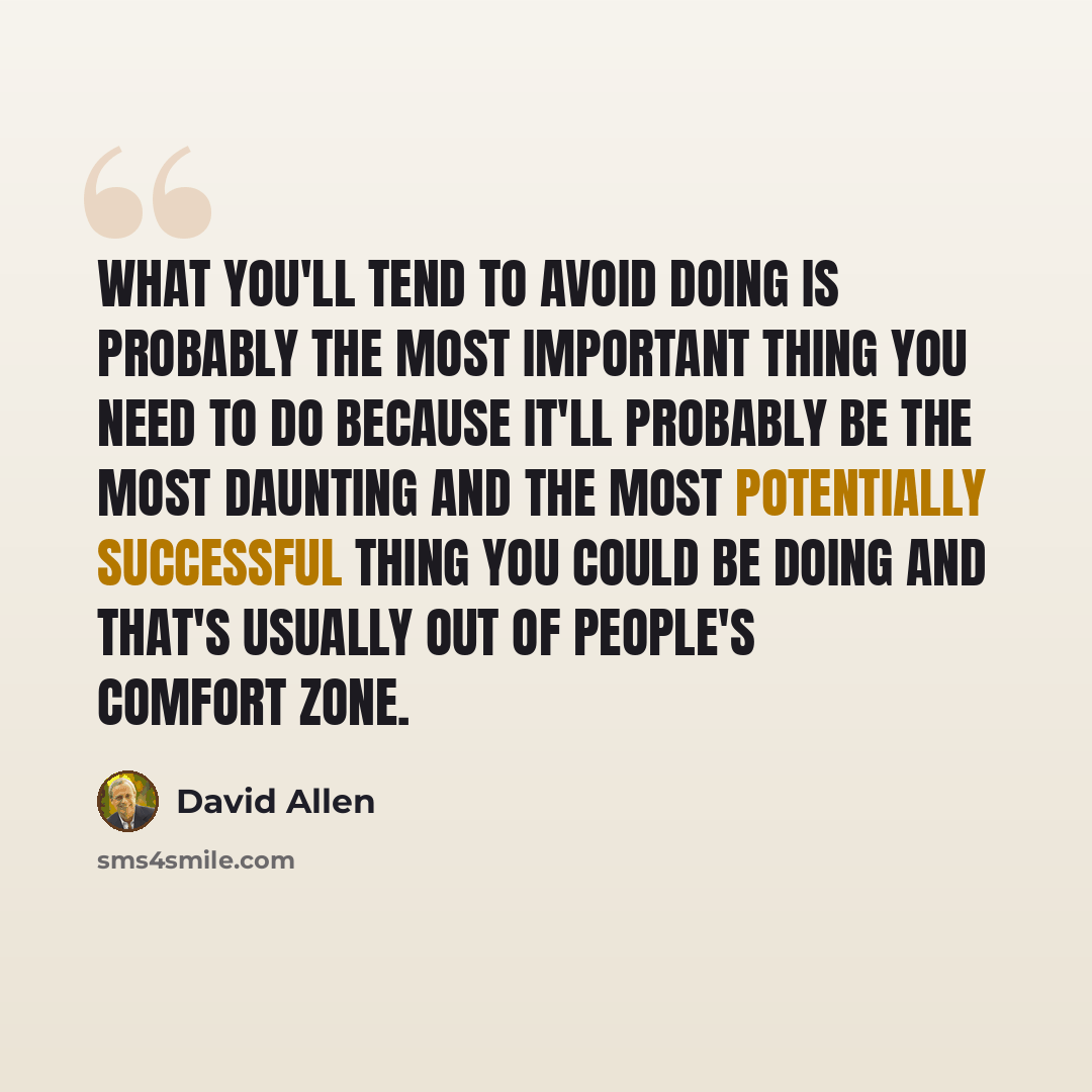 “What you'll tend to avoid doing is probably the most important thing you need to do because it'll probably be the most daunting and the most potentially successful thing you could be doing and that's usually out of people's comfort zone.” quote by David Allen