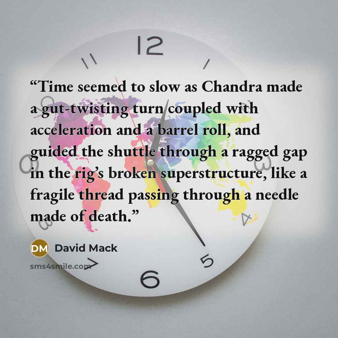 “Time seemed to slow as Chandra made a gut-twisting turn coupled with acceleration and a barrel roll, and guided the shuttle through a ragged gap in the rig’s broken superstructure, like a fragile thread passing through a needle made of death.” quote by David Mack