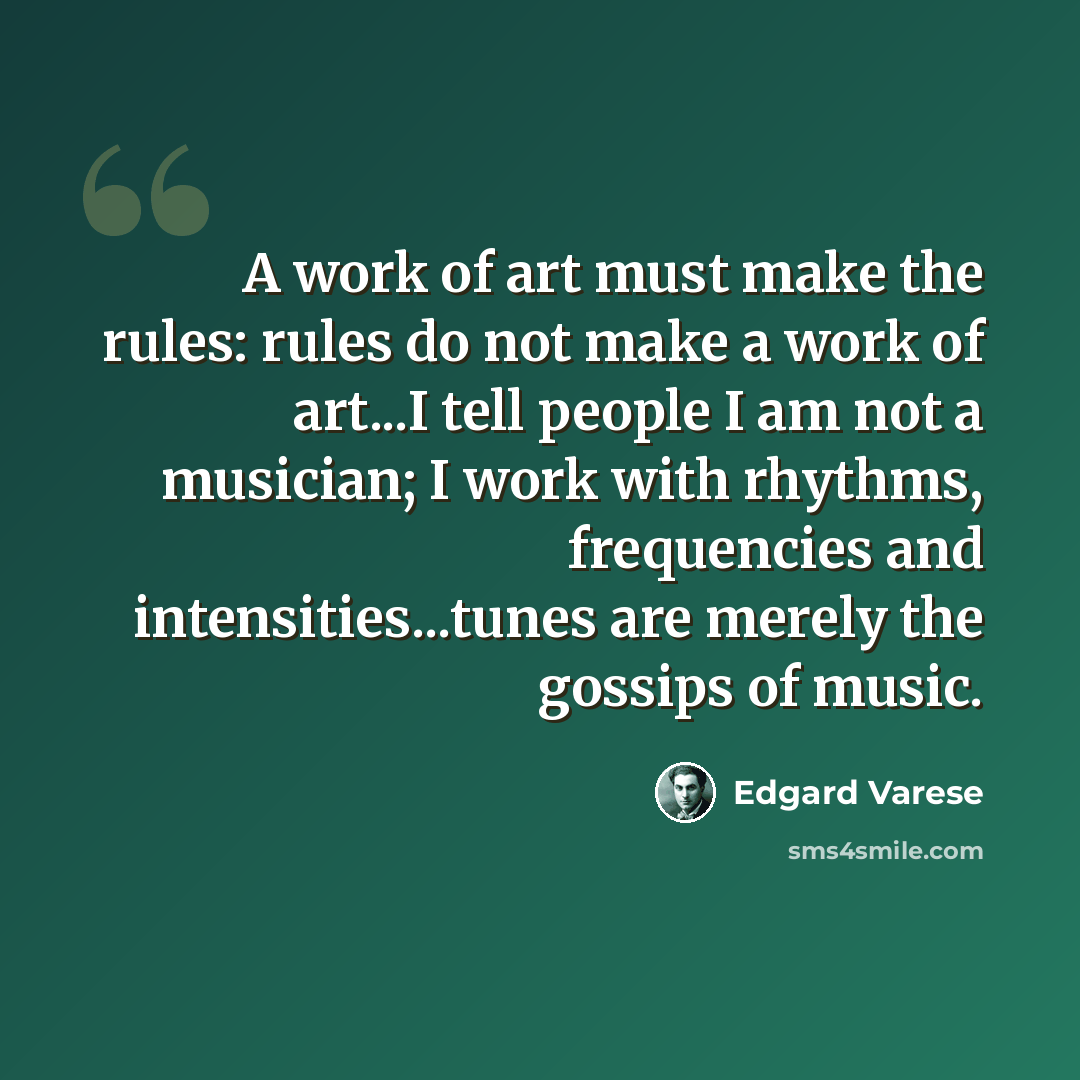 “A work of art must make the rules: rules do not make a work of art...I tell people I am not a musician; I work with rhythms, frequencies and intensities...tunes are merely the gossips of music.” quote by Edgard Varese