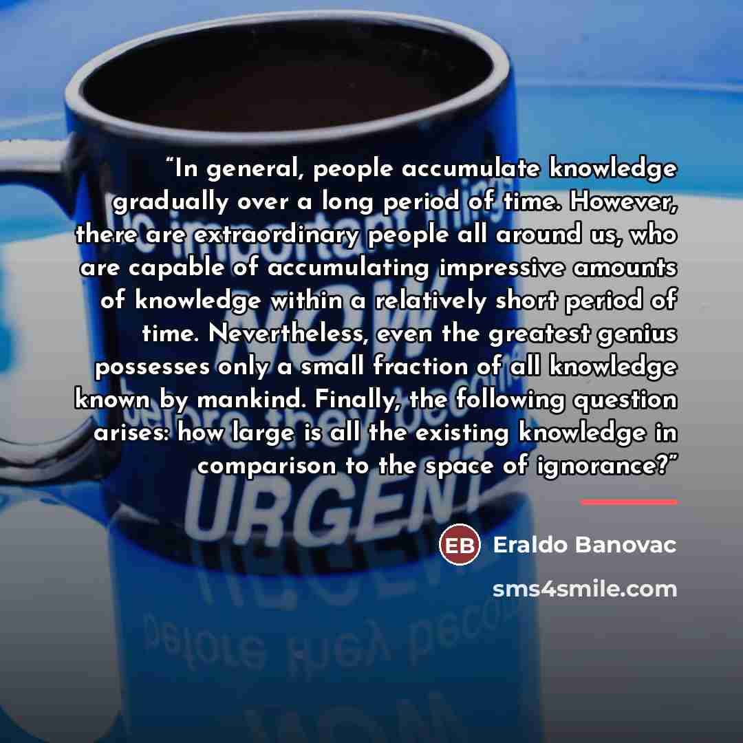 “In general, people accumulate knowledge gradually over a long period of time. However, there are extraordinary people all around us, who are capable of accumulating impressive amounts of knowledge within a relatively short period of time. Nevertheless, even the greatest genius possesses only a…” quote by Eraldo Banovac