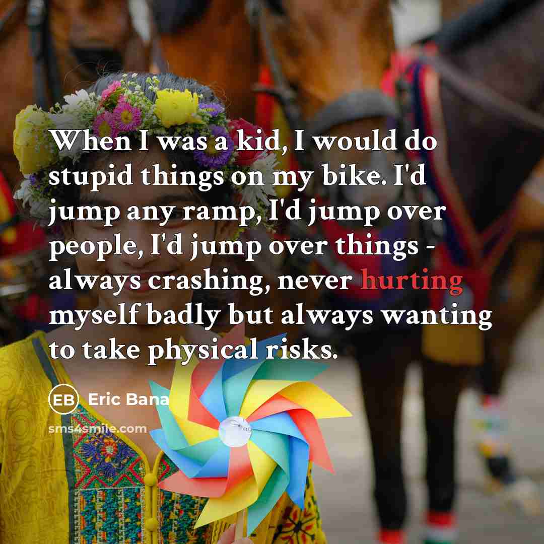 “When I was a kid, I would do stupid things on my bike. I'd jump any ramp, I'd jump over people, I'd jump over things - always crashing, never hurting myself badly but always wanting to take physical risks.” quote by Eric Bana