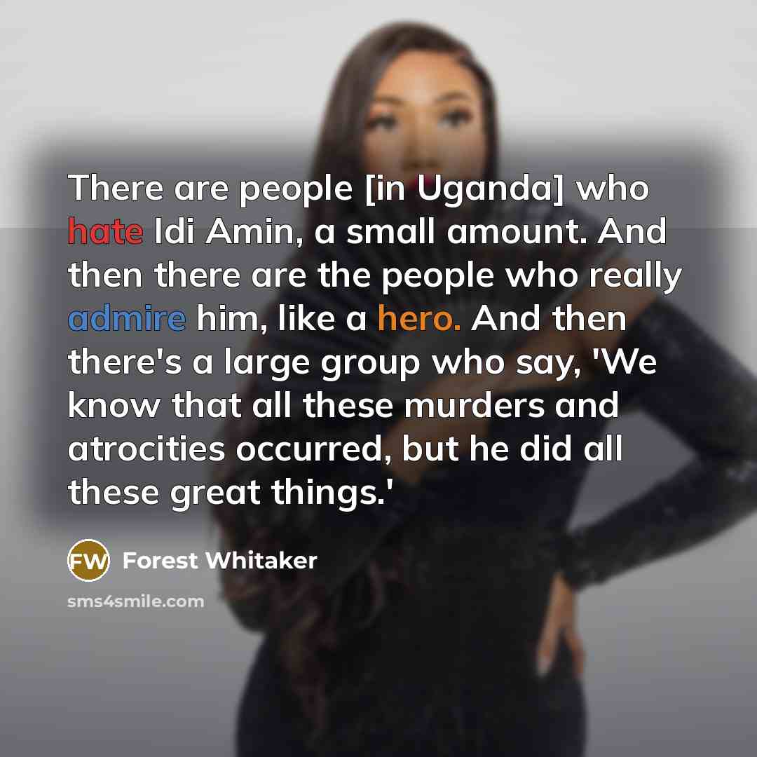 “There are people [in Uganda] who hate Idi Amin, a small amount. And then there are the people who really admire him, like a hero. And then there's a large group who say, 'We know that all these murders and atrocities occurred, but he did all these great things.'” quote by Forest Whitaker