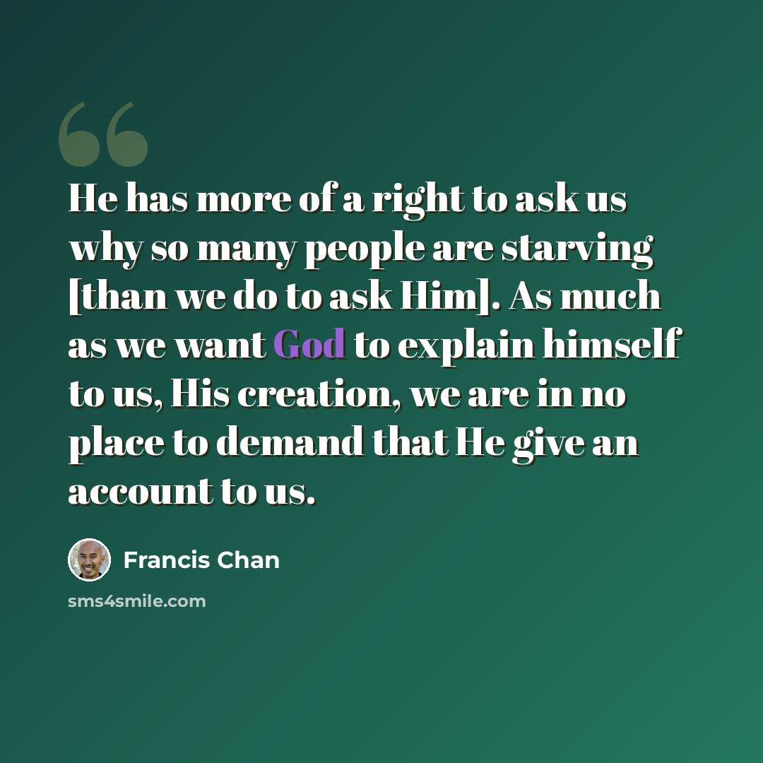 “He has more of a right to ask us why so many people are starving [than we do to ask Him]. As much as we want God to explain himself to us, His creation, we are in no place to demand that He give an account to us.” quote by Francis Chan