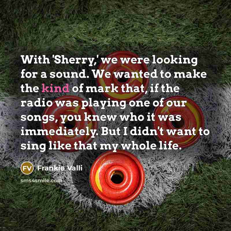 “With 'Sherry,' we were looking for a sound. We wanted to make the kind of mark that, if the radio was playing one of our songs, you knew who it was immediately. But I didn't want to sing like that my whole life.” quote by Frankie Valli