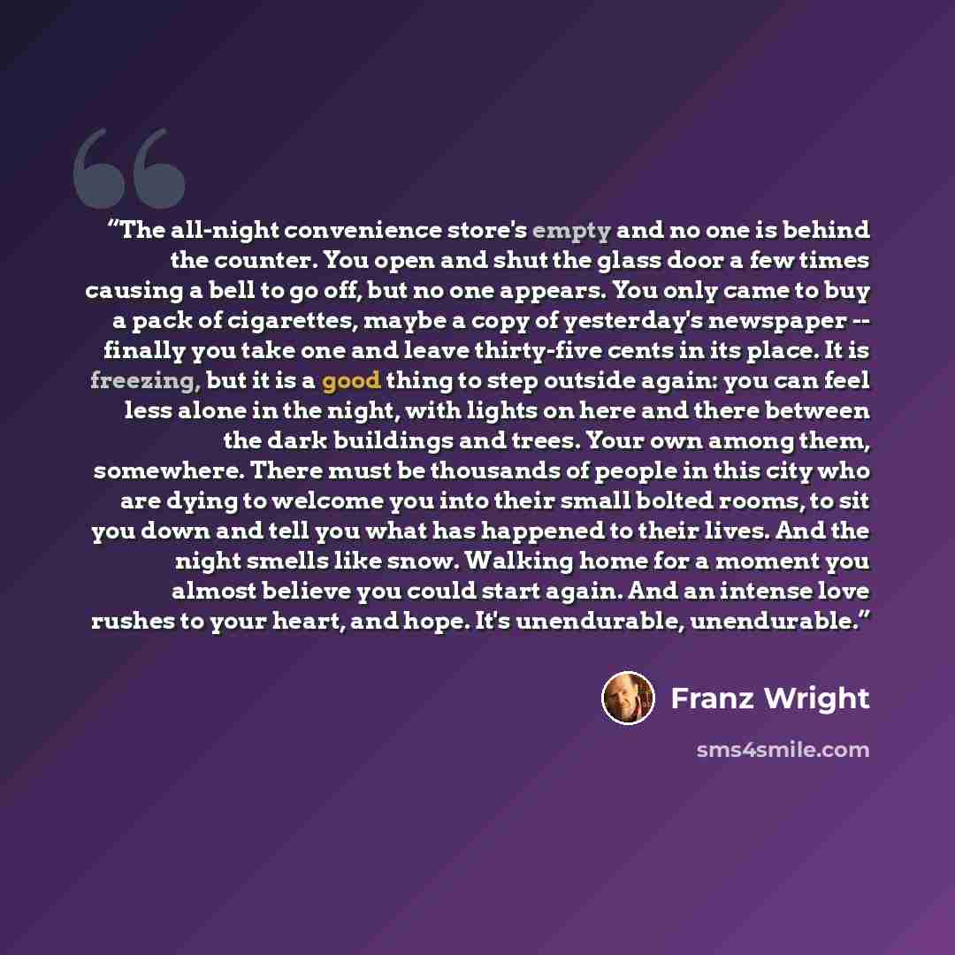 “The all-night convenience store's empty and no one is behind the counter. You open and shut the glass door a few times causing a bell to go off, but no one appears. You only came to buy a pack of cigarettes, maybe a copy of yesterday's newspaper -- finally you take one and leave thirty-five cents…” quote by Franz Wright