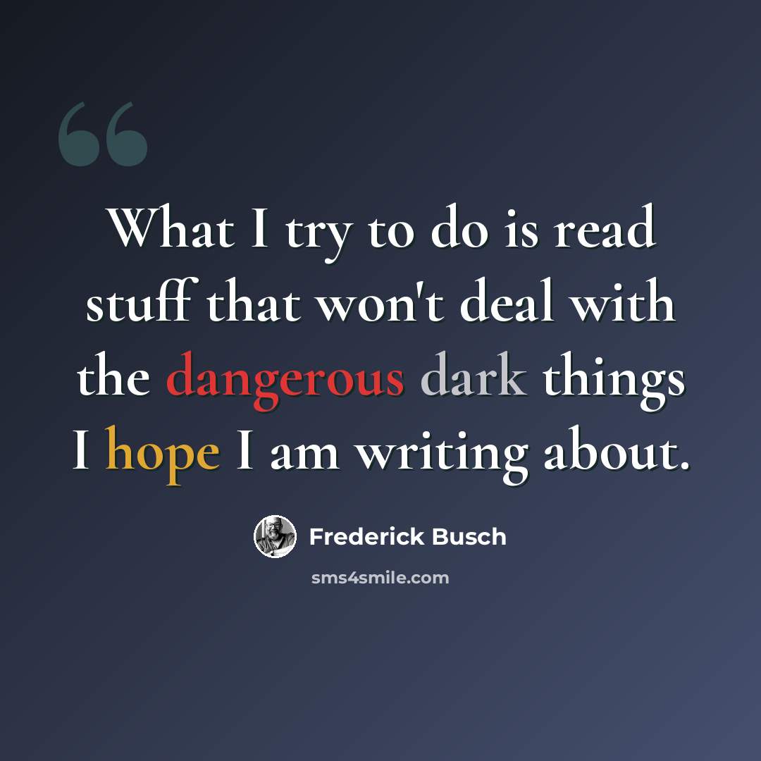 “What I try to do is read stuff that won't deal with the dangerous dark things I hope I am writing about.” quote by Frederick Busch