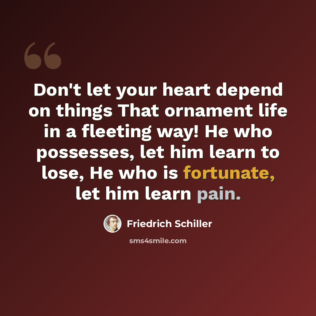 “Don't let your heart depend on things That ornament life in a fleeting way! He who possesses, let him learn to lose, He who is fortunate, let him learn pain.” quote by Friedrich Schiller