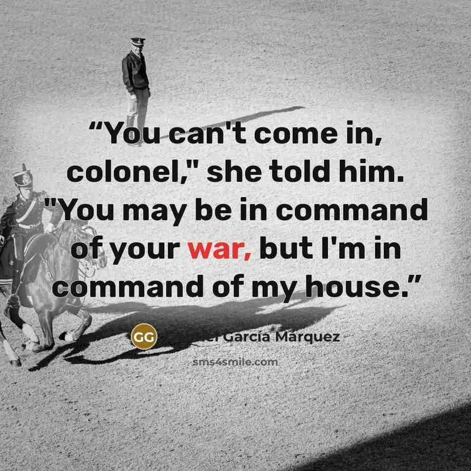 “You can't come in, colonel," she told him. "You may be in command of your war, but I'm in command of my house.” quote by Gabriel García Márquez