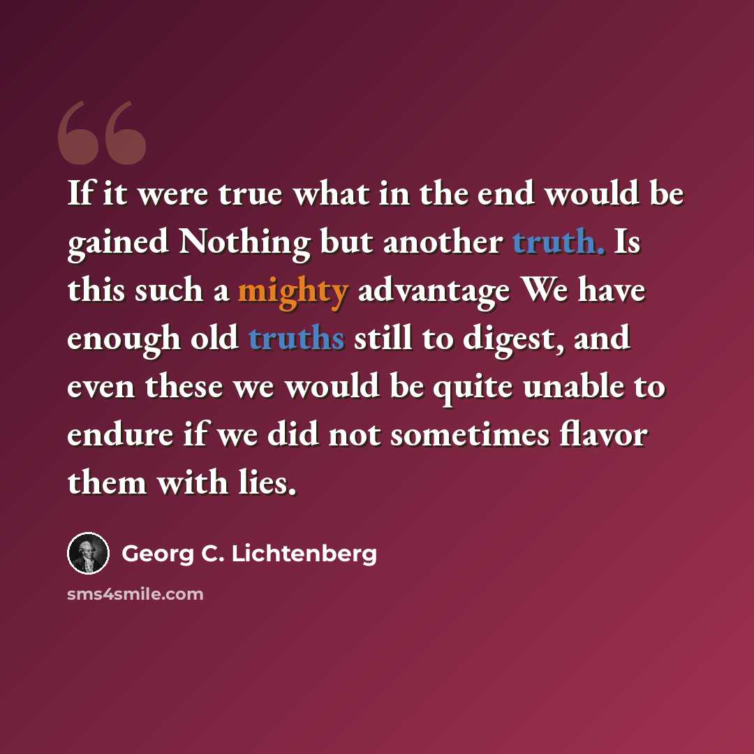 “If it were true what in the end would be gained Nothing but another truth. Is this such a mighty advantage We have enough old truths still to digest, and even these we would be quite unable to endure if we did not sometimes flavor them with lies.” quote by Georg C. Lichtenberg