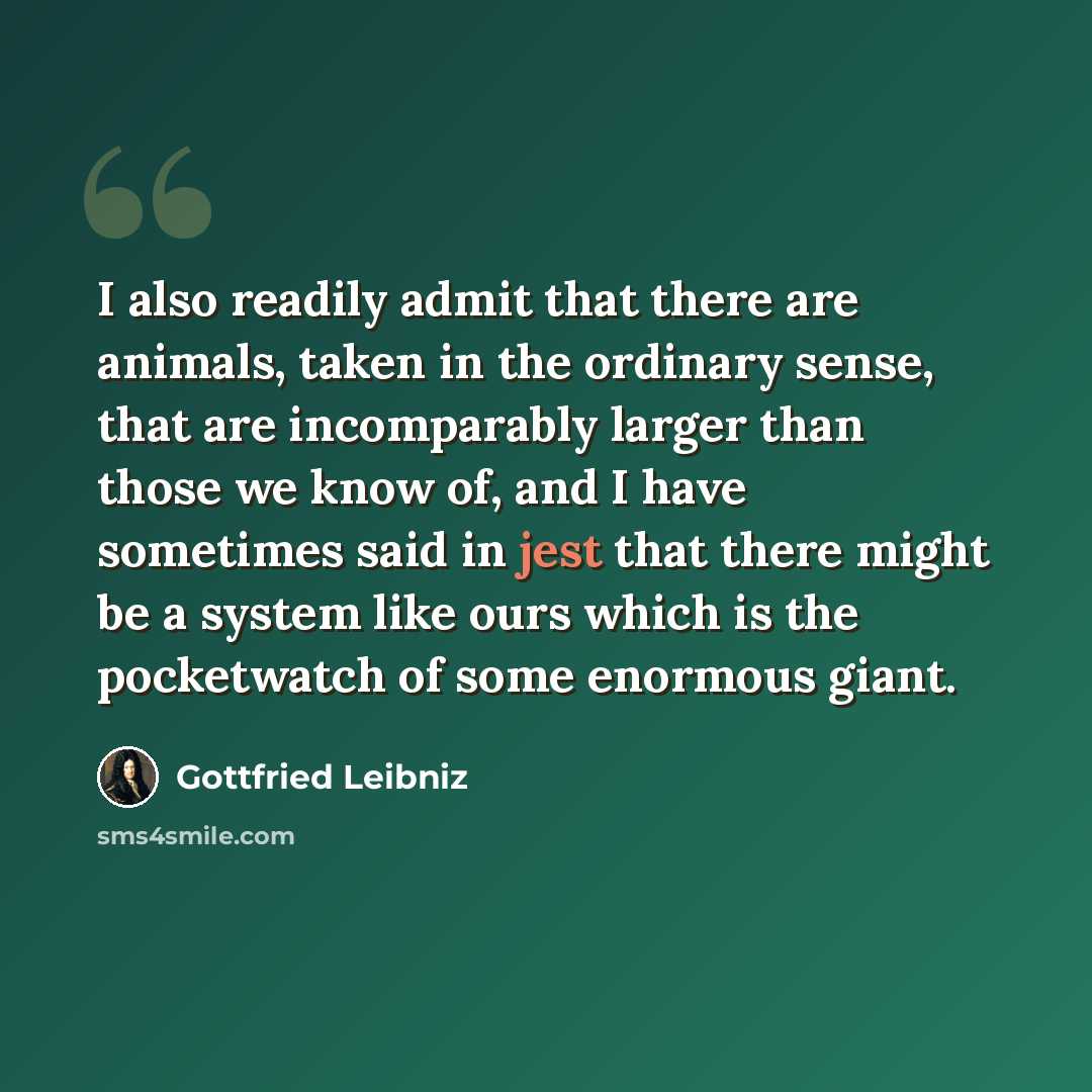 “I also readily admit that there are animals, taken in the ordinary sense, that are incomparably larger than those we know of, and I have sometimes said in jest that there might be a system like ours which is the pocketwatch of some enormous giant.” quote by Gottfried Leibniz