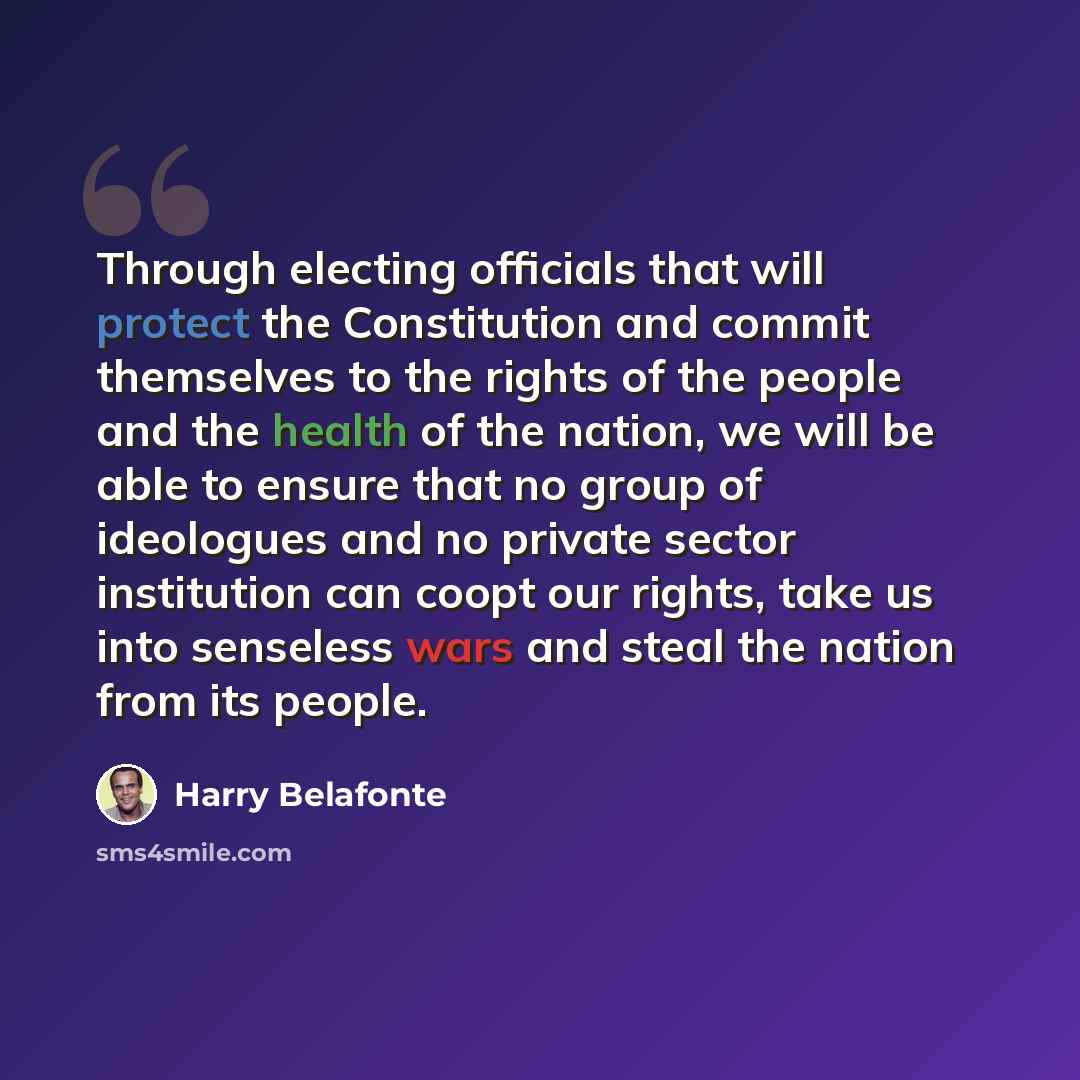 “Through electing officials that will protect the Constitution and commit themselves to the rights of the people and the health of the nation, we will be able to ensure that no group of ideologues and no private sector institution can coopt our rights, take us into senseless wars and steal the…” quote by Harry Belafonte