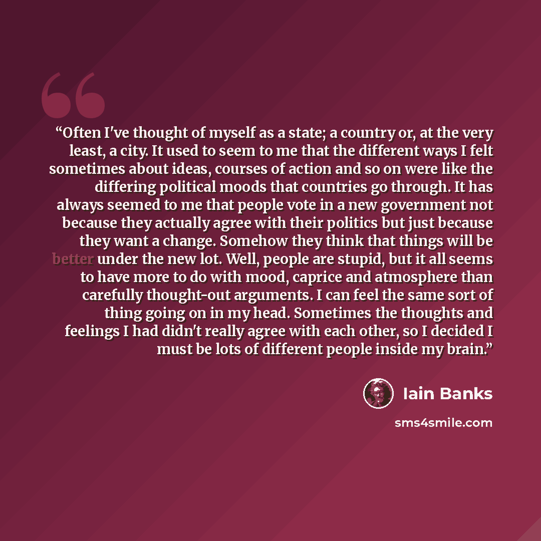 “Often I've thought of myself as a state; a country or, at the very least, a city. It used to seem to me that the different ways I felt sometimes about ideas, courses of action and so on were like the differing political moods that countries go through. It has always seemed to me that people vote…” quote by Iain Banks