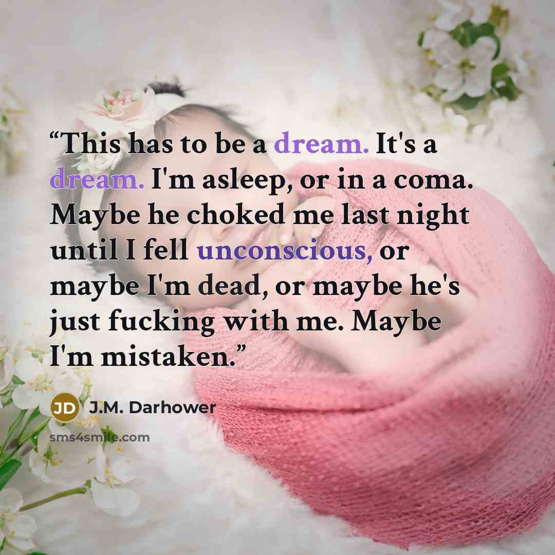 “This has to be a dream. It's a dream. I'm asleep, or in a coma. Maybe he choked me last night until I fell unconscious, or maybe I'm dead, or maybe he's just fucking with me. Maybe I'm mistaken.” quote by J.M. Darhower