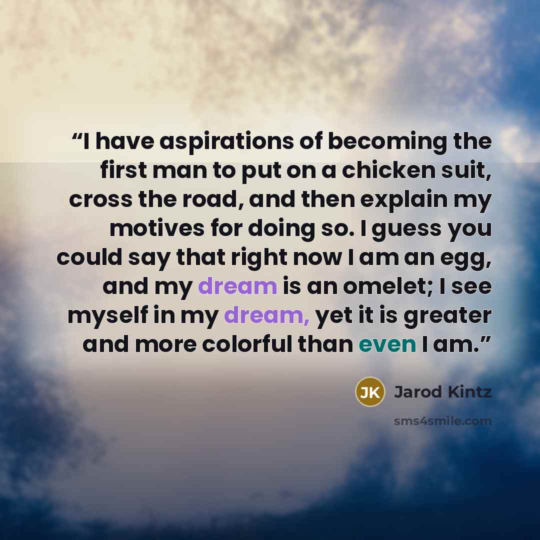 “I have aspirations of becoming the first man to put on a chicken suit, cross the road, and then explain my motives for doing so. I guess you could say that right now I am an egg, and my dream is an omelet; I see myself in my dream, yet it is greater and more colorful than even I am.” quote by Jarod Kintz