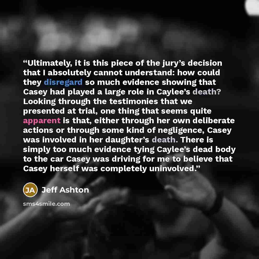 “Ultimately, it is this piece of the jury’s decision that I absolutely cannot understand: how could they disregard so much evidence showing that Casey had played a large role in Caylee’s death? Looking through the testimonies that we presented at trial, one thing that seems quite apparent is that…” quote by Jeff Ashton