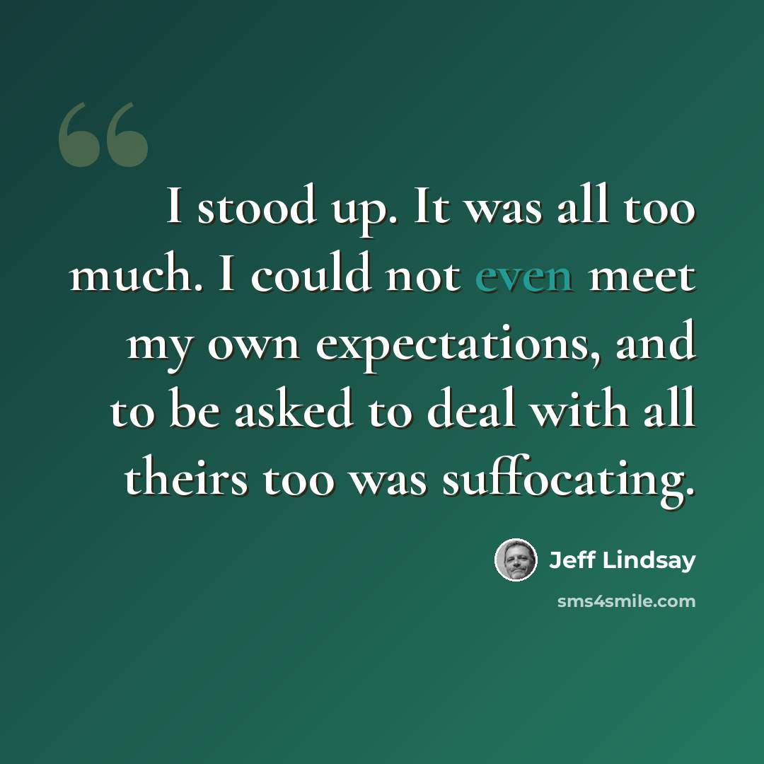 “I stood up. It was all too much. I could not even meet my own expectations, and to be asked to deal with all theirs too was suffocating.” quote by Jeff Lindsay