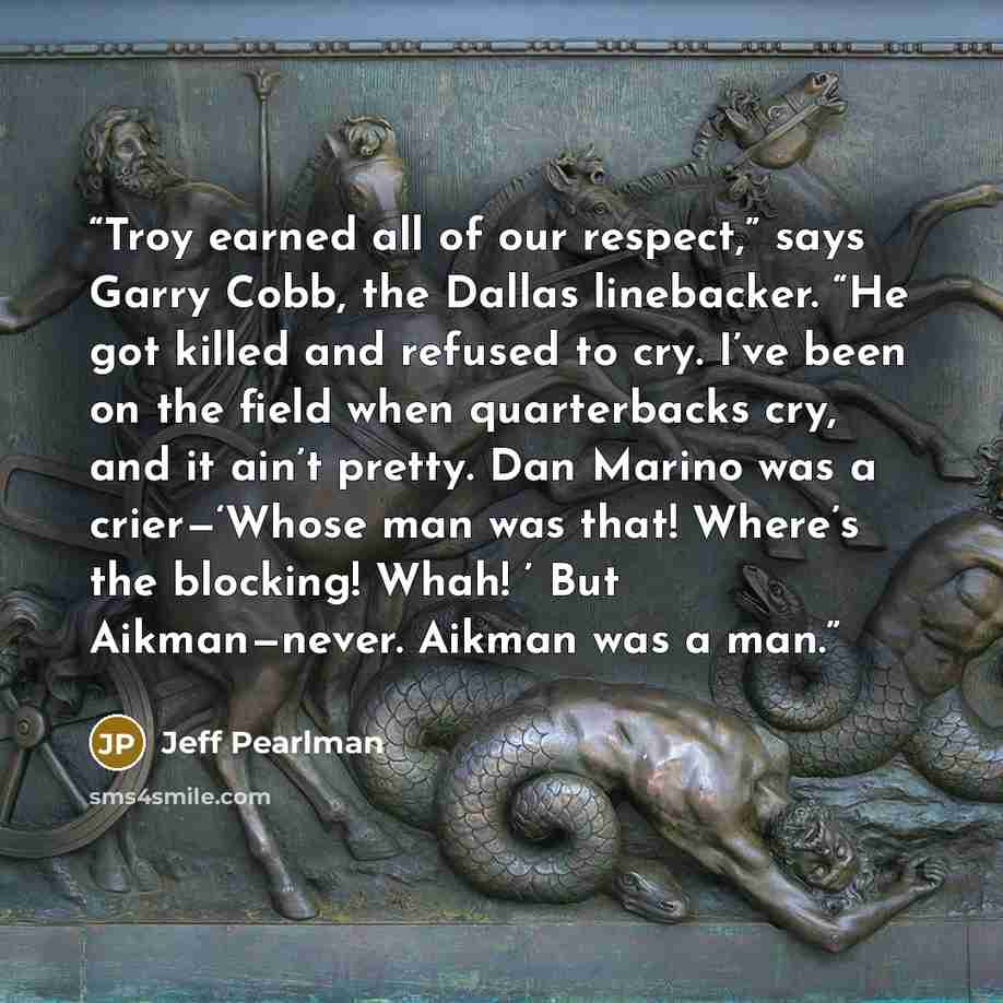 “Troy earned all of our respect,” says Garry Cobb, the Dallas linebacker. “He got killed and refused to cry. I’ve been on the field when quarterbacks cry, and it ain’t pretty. Dan Marino was a crier—‘Whose man was that! Where’s the blocking! Whah! ’ But Aikman—never. Aikman was a man.” quote by Jeff Pearlman