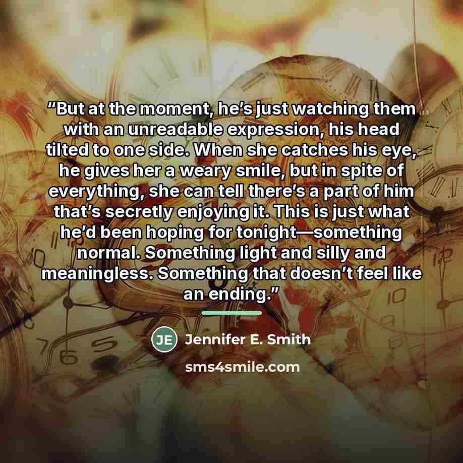 “But at the moment, he’s just watching them with an unreadable expression, his head tilted to one side. When she catches his eye, he gives her a weary smile, but in spite of everything, she can tell there’s a part of him that’s secretly enjoying it. This is just what he’d been hoping for…” quote by Jennifer E. Smith