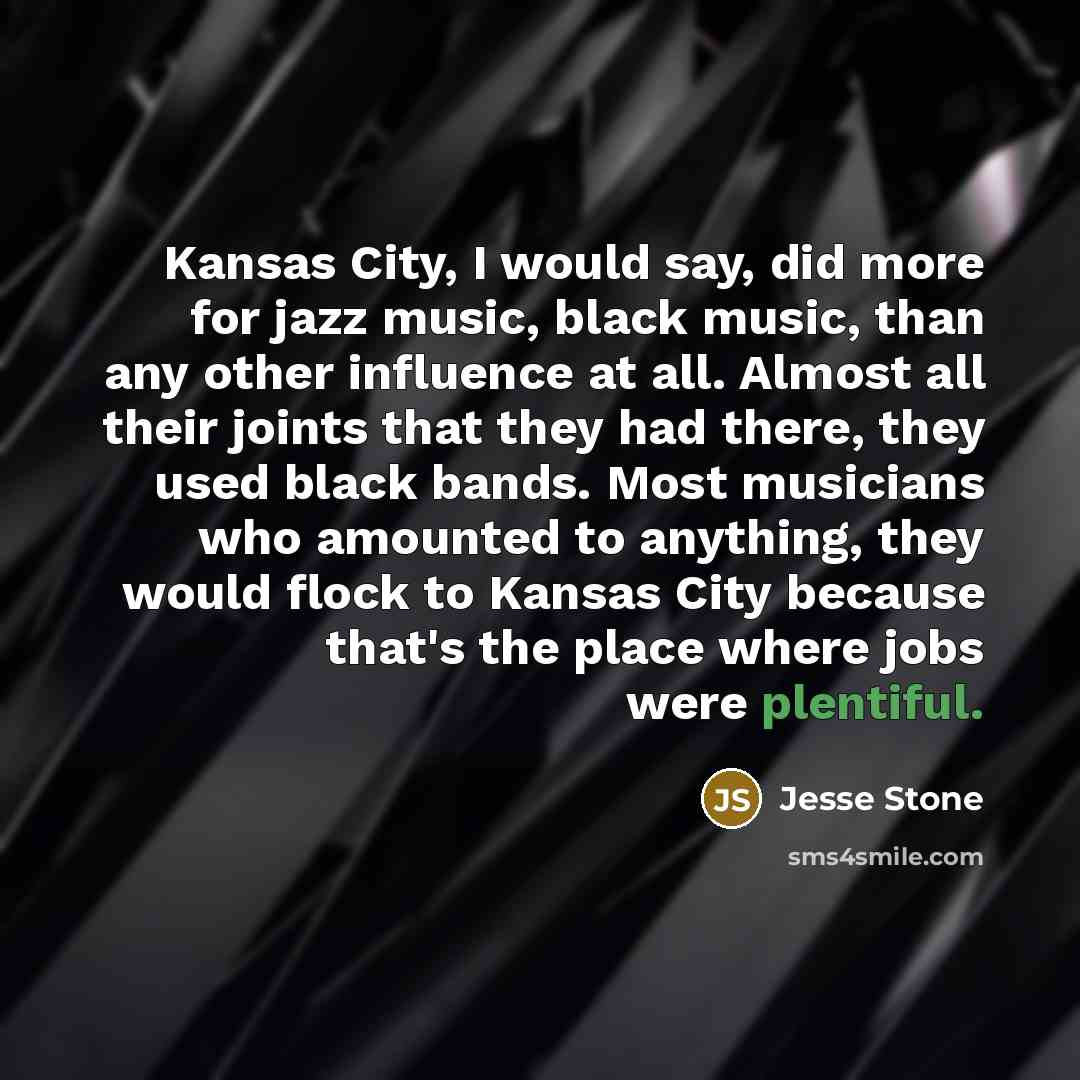 “Kansas City, I would say, did more for jazz music, black music, than any other influence at all. Almost all their joints that they had there, they used black bands. Most musicians who amounted to anything, they would flock to Kansas City because that's the place where jobs were plentiful.” quote by Jesse Stone