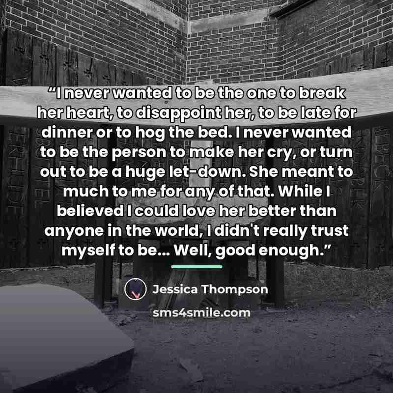 “I never wanted to be the one to break her heart, to disappoint her, to be late for dinner or to hog the bed. I never wanted to be the person to make her cry, or turn out to be a huge let-down. She meant to much to me for any of that. While I believed I could love her better than anyone in the…” quote by Jessica Thompson