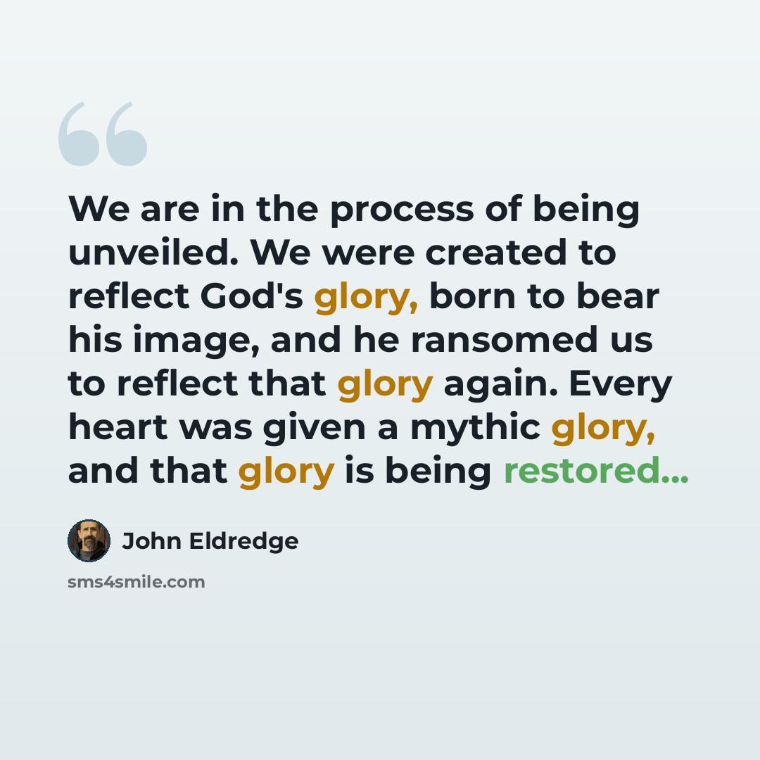 “We are in the process of being unveiled. We were created to reflect God's glory, born to bear his image, and he ransomed us to reflect that glory again. Every heart was given a mythic glory, and that glory is being restored...” quote by John Eldredge