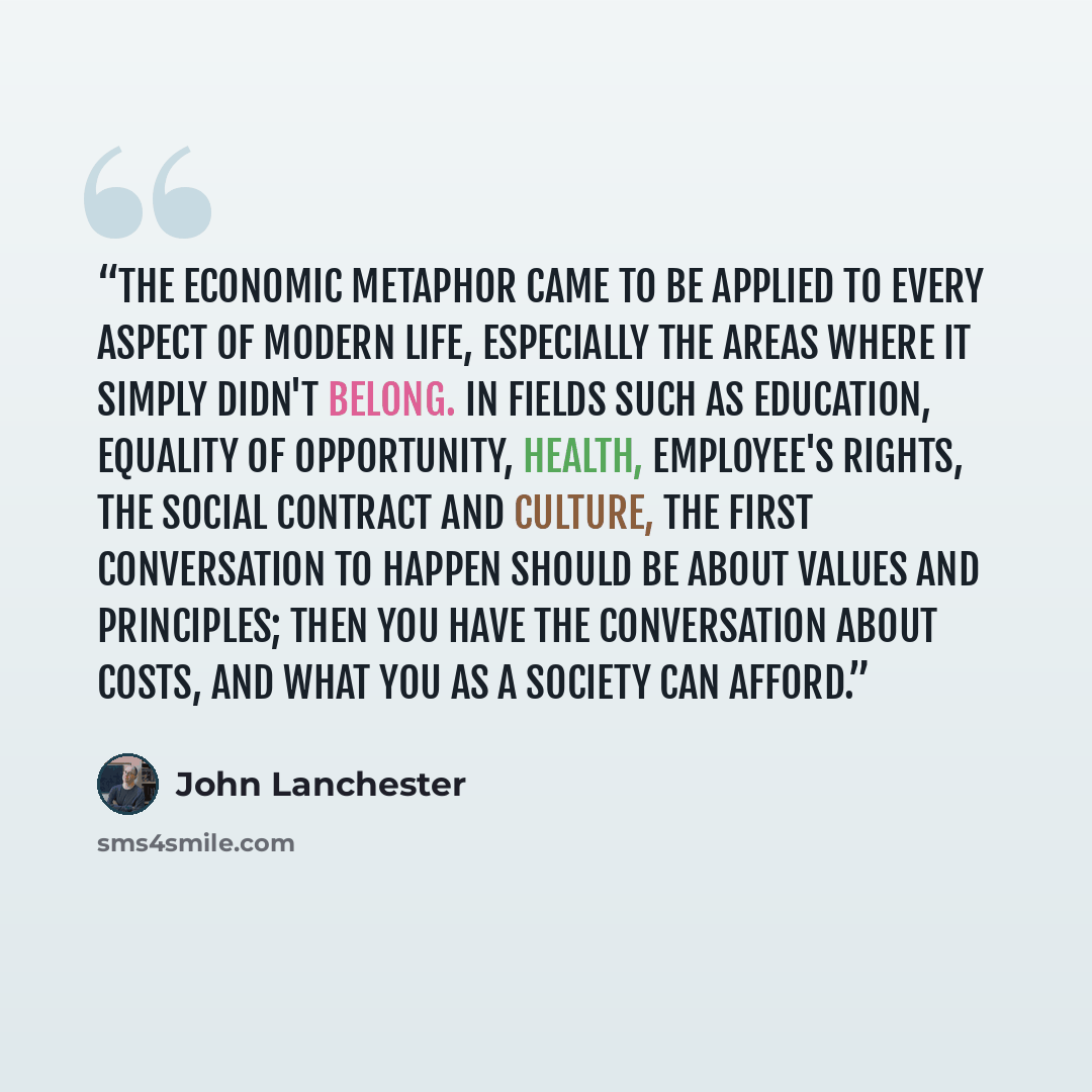 “The economic metaphor came to be applied to every aspect of modern life, especially the areas where it simply didn't belong. In fields such as education, equality of opportunity, health, employee's rights, the social contract and culture, the first conversation to happen should be about values and…” quote by John Lanchester