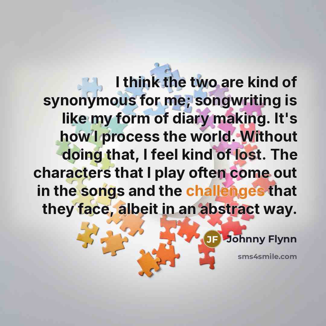 “I think the two are kind of synonymous for me; songwriting is like my form of diary making. It's how I process the world. Without doing that, I feel kind of lost. The characters that I play often come out in the songs and the challenges that they face, albeit in an abstract way.” quote by Johnny Flynn