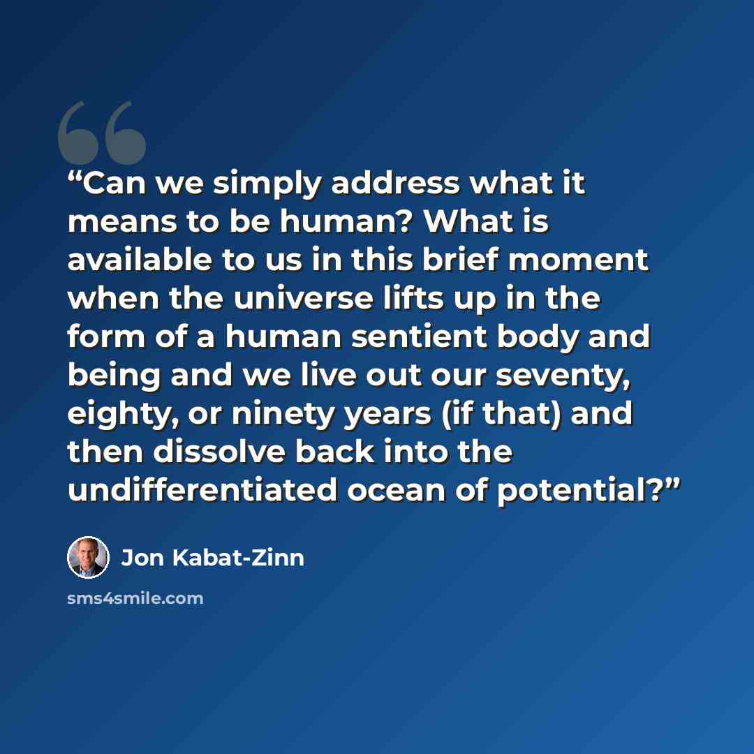 “Can we simply address what it means to be human? What is available to us in this brief moment when the universe lifts up in the form of a human sentient body and being and we live out our seventy, eighty, or ninety years (if that) and then dissolve back into the undifferentiated ocean of potential?” quote by Jon Kabat-Zinn